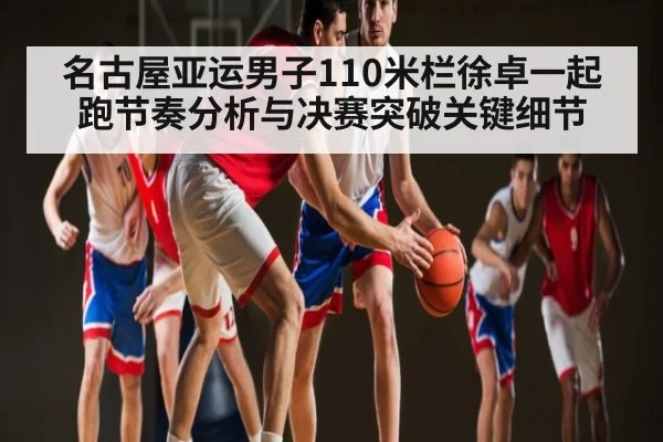 名古屋亚运男子110米栏徐卓一起跑节奏分析与决赛突破关键细节