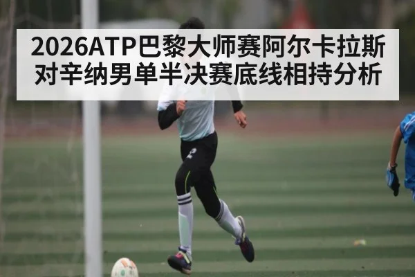 2026ATP巴黎大师赛阿尔卡拉斯对辛纳男单半决赛底线相持分析