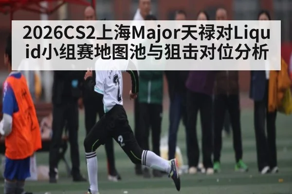 2026CS2上海Major天禄对Liquid小组赛地图池与狙击对位分析